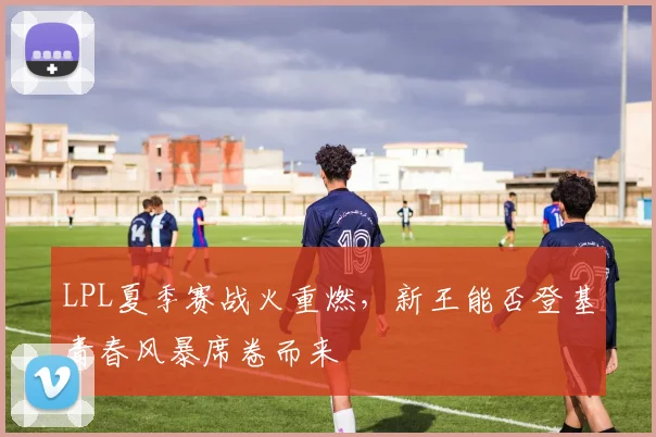 LPL夏季赛战火重燃,新王能否登基青春风暴席卷而来