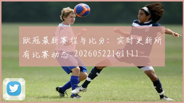 欧冠最新赛程与比分：实时更新所有比赛动态_20260522161111