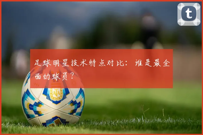 足球明星技术特点对比:谁是最全面的球员?
