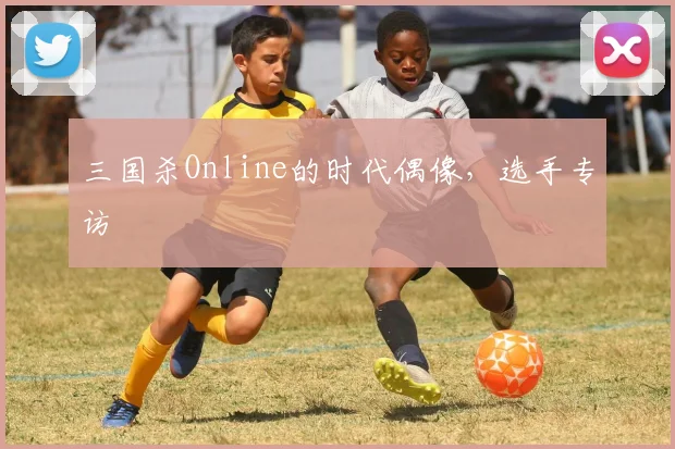 三国杀Online的时代偶像,选手专访